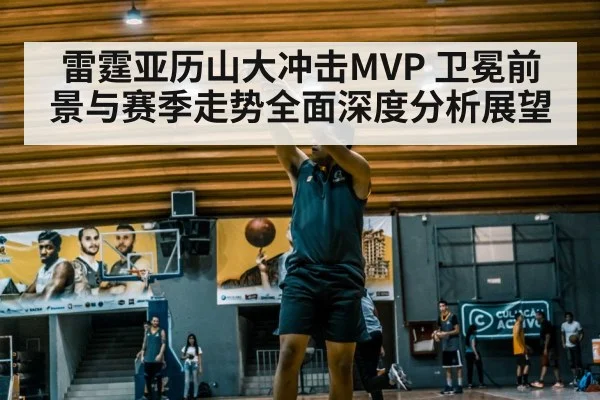 雷霆亚历山大冲击MVP 卫冕前景与赛季走势全面深度分析展望