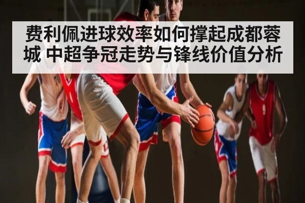 费利佩进球效率如何撑起成都蓉城 中超争冠走势与锋线价值分析