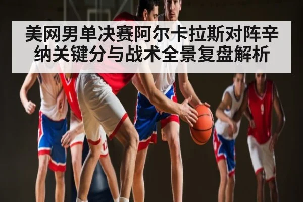 美网男单决赛阿尔卡拉斯对阵辛纳关键分与战术全景复盘解析