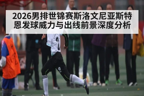 2026男排世锦赛斯洛文尼亚斯特恩发球威力与出线前景深度分析