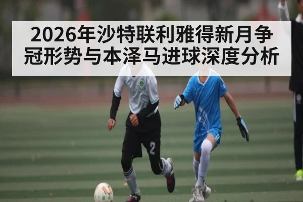 2026年沙特联利雅得新月争冠形势与本泽马进球深度分析
